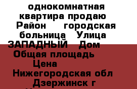 однокомнатная квартира продаю › Район ­ 2 городская больница › Улица ­ ЗАПАДНЫЙ › Дом ­ 20 › Общая площадь ­ 35 › Цена ­ 960 000 - Нижегородская обл., Дзержинск г. Недвижимость » Квартиры продажа   . Нижегородская обл.